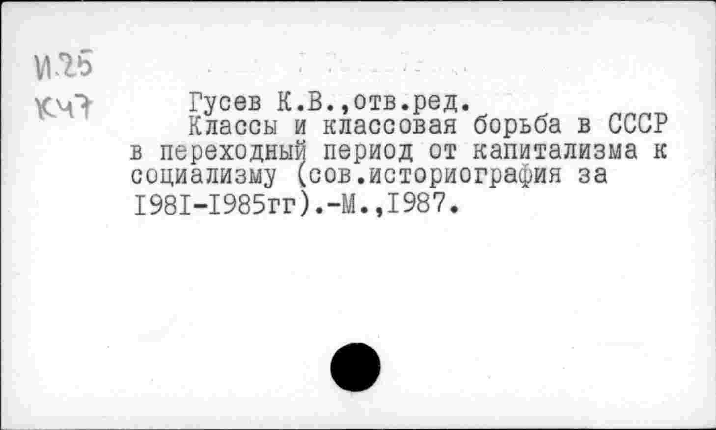 ﻿Гусев К.В.,отв.ред.
Классы и классовая борьба в СССР в переходный период от капитализма к социализму (сов.историография за 1981-1985гг).-М.,1987.